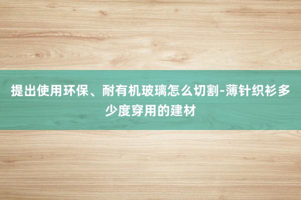 提出使用环保、耐有机玻璃怎么切割-薄针织衫多少度穿用的建材
