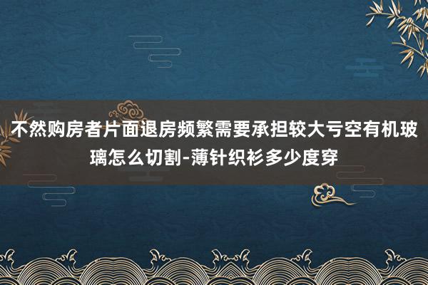 不然购房者片面退房频繁需要承担较大亏空有机玻璃怎么切割-薄针织衫多少度穿