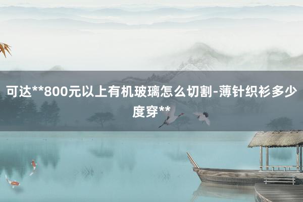 可达**800元以上有机玻璃怎么切割-薄针织衫多少度穿**