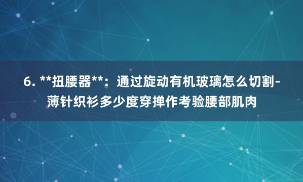 6. **扭腰器**：通过旋动有机玻璃怎么切割-薄针织衫多少度穿掸作考验腰部肌肉