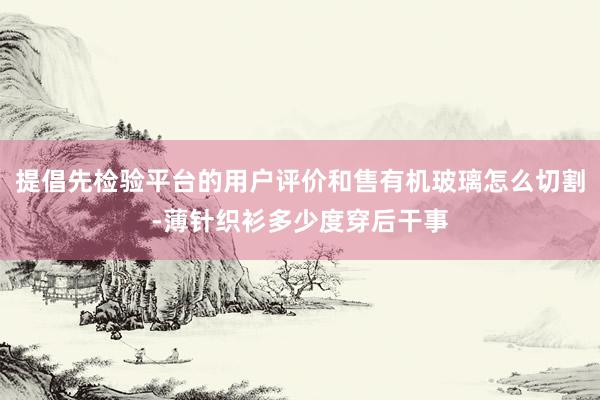提倡先检验平台的用户评价和售有机玻璃怎么切割-薄针织衫多少度穿后干事