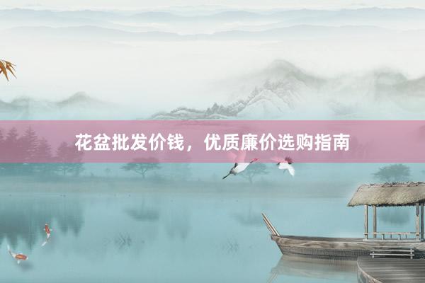 花盆批发价钱，优质廉价选购指南