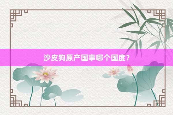 沙皮狗原产国事哪个国度？